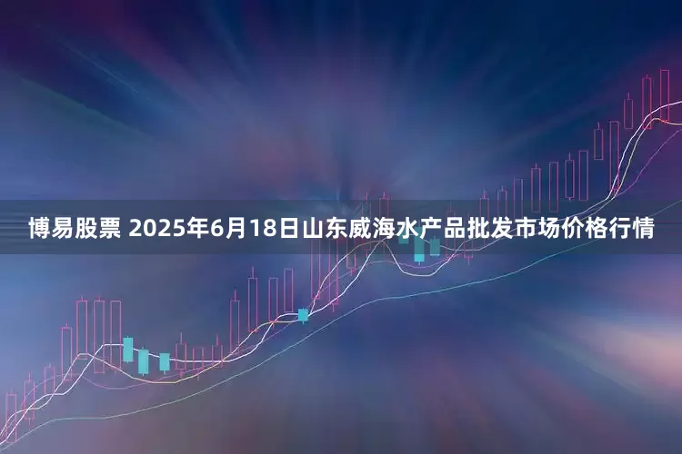 博易股票 2025年6月18日山东威海水产品批发市场价格行情