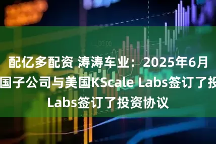 配亿多配资 涛涛车业：2025年6月11日美国子公司与美国KScale Labs签订了投资协议