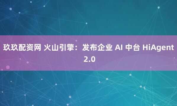 玖玖配资网 火山引擎：发布企业 AI 中台 HiAgent 2.0
