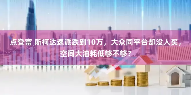 点登富 斯柯达速派跌到10万，大众同平台却没人买，空间大油耗低够不够？