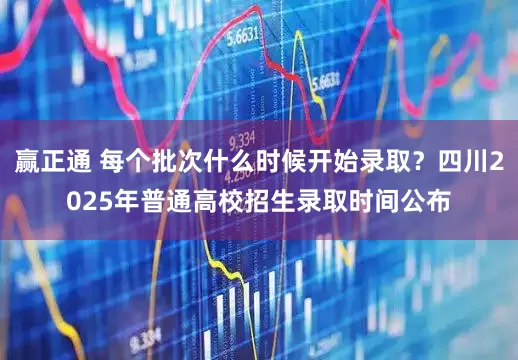 赢正通 每个批次什么时候开始录取？四川2025年普通高校招生录取时间公布