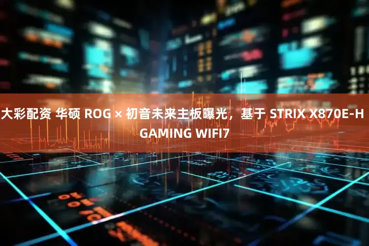 大彩配资 华硕 ROG × 初音未来主板曝光，基于 STRIX X870E-H GAMING WIFI7