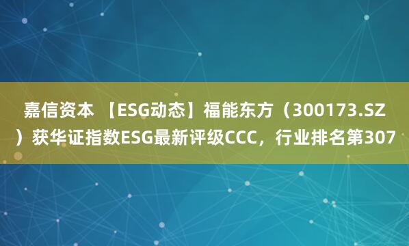 嘉信资本 【ESG动态】福能东方（300173.SZ）获华证指数ESG最新评级CCC，行业排名第307