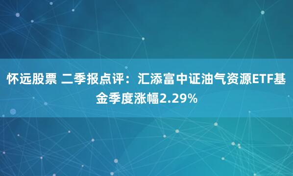怀远股票 二季报点评：汇添富中证油气资源ETF基金季度涨幅2.29%