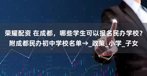 荣耀配资 在成都，哪些学生可以报名民办学校？附成都民办初中学校名单→_政策_小学_子女