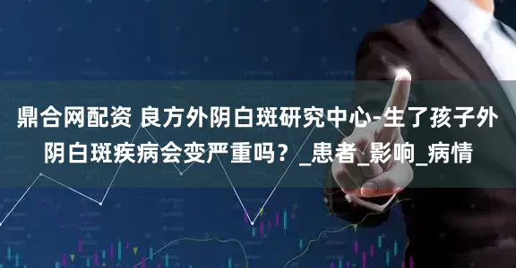 鼎合网配资 良方外阴白斑研究中心-生了孩子外阴白斑疾病会变严重吗？_患者_影响_病情