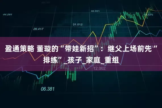 盈通策略 董璇的“带娃新招”：继父上场前先“排练”_孩子_家庭_重组