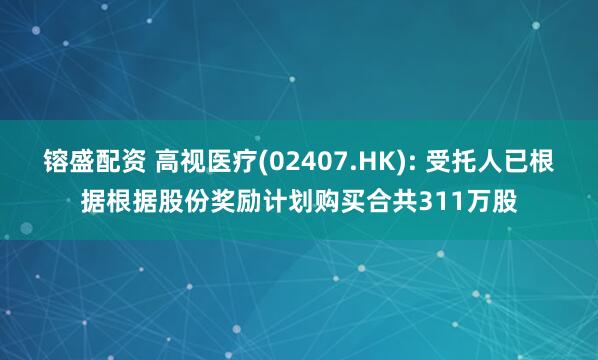 镕盛配资 高视医疗(02407.HK): 受托人已根据根据股份奖励计划购买合共311万股