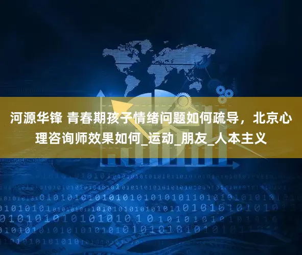 河源华锋 青春期孩子情绪问题如何疏导，北京心理咨询师效果如何_运动_朋友_人本主义