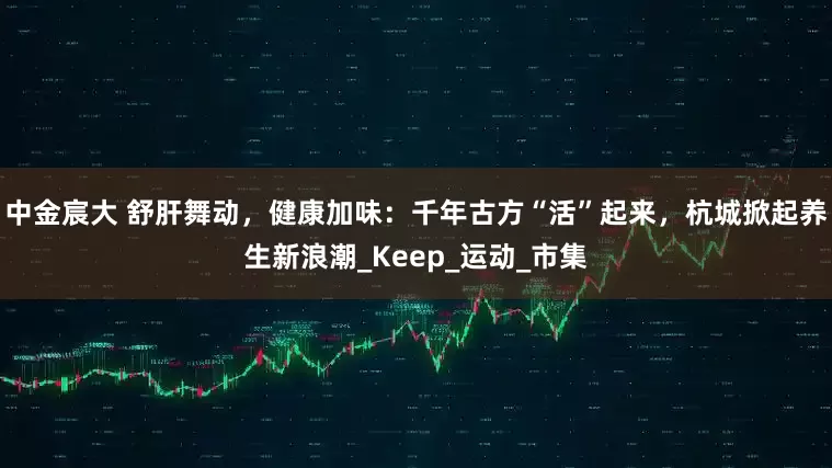 中金宸大 舒肝舞动，健康加味：千年古方“活”起来，杭城掀起养生新浪潮_Keep_运动_市集