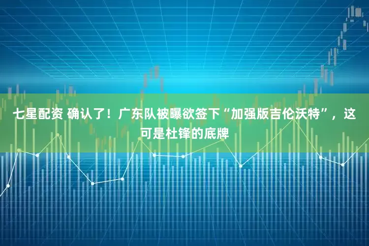 七星配资 确认了！广东队被曝欲签下“加强版吉伦沃特”，这可是杜锋的底牌
