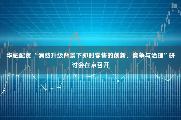 华融配资 “消费升级背景下即时零售的创新、竞争与治理”研讨会在京召开