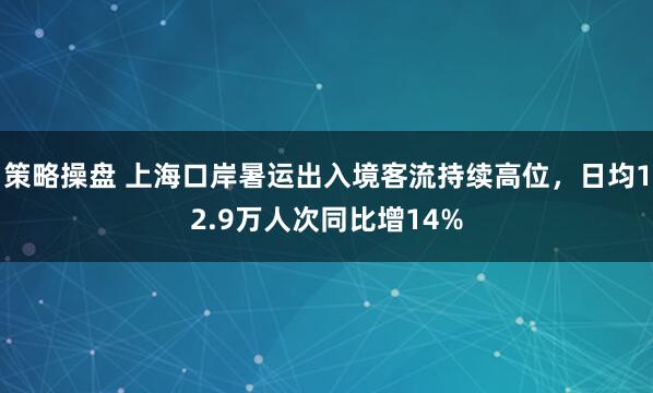 策略操盘 上海口岸暑运出入境客流持续高位，日均12.9万人次同比增14%