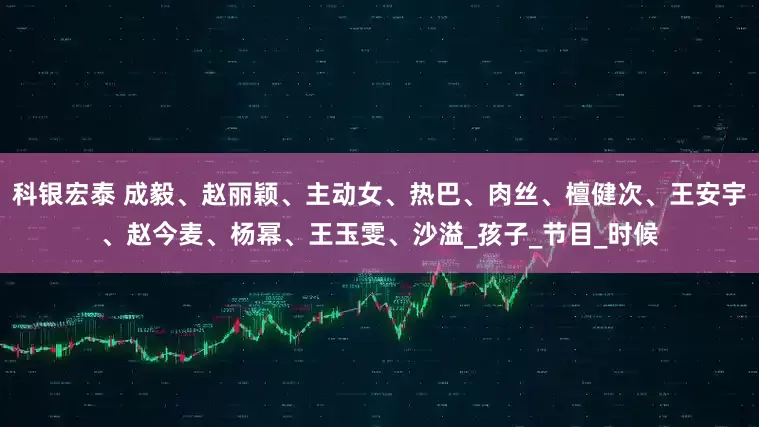 科银宏泰 成毅、赵丽颖、主动女、热巴、肉丝、檀健次、王安宇、赵今麦、杨幂、王玉雯、沙溢_孩子_节目_时候