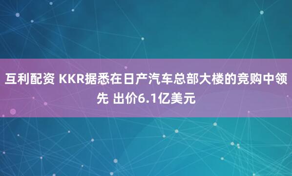 互利配资 KKR据悉在日产汽车总部大楼的竞购中领先 出价6.1亿美元
