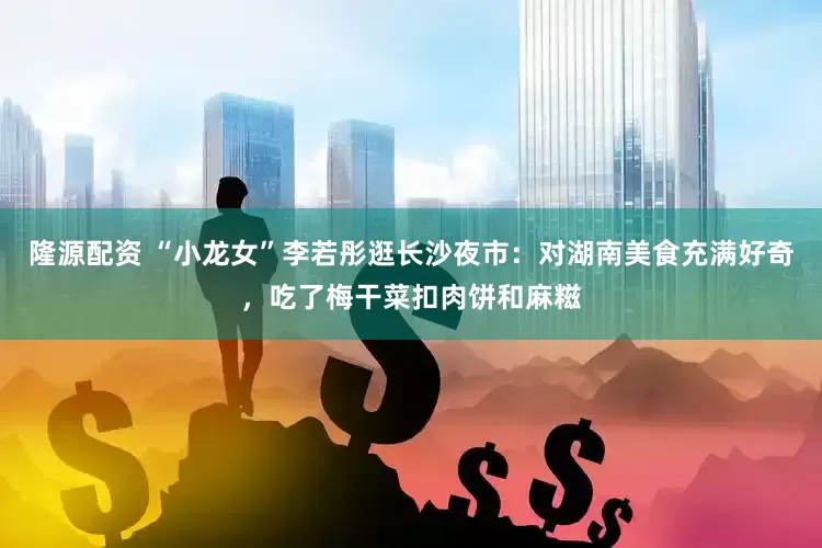隆源配资 “小龙女”李若彤逛长沙夜市：对湖南美食充满好奇，吃了梅干菜扣肉饼和麻糍