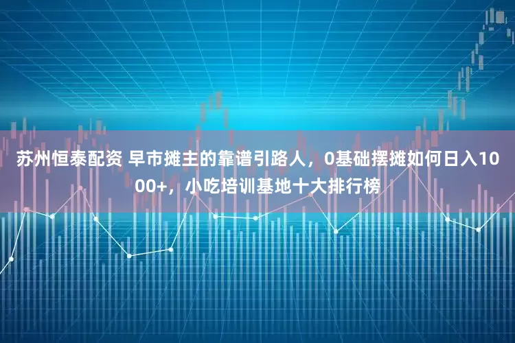 苏州恒泰配资 早市摊主的靠谱引路人，0基础摆摊如何日入1000+，小吃培训基地十大排行榜