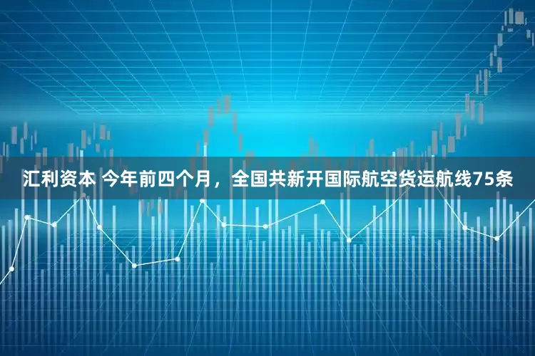 汇利资本 今年前四个月，全国共新开国际航空货运航线75条