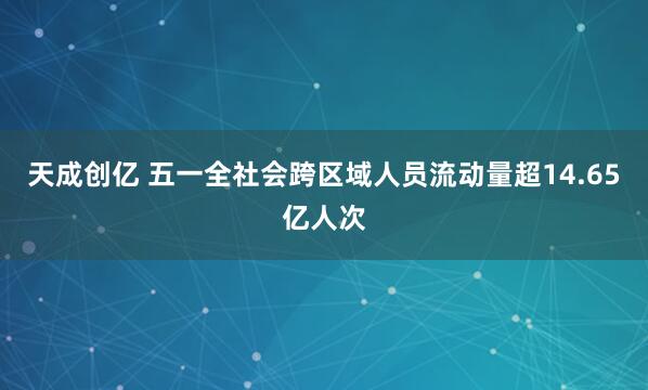 天成创亿 五一全社会跨区域人员流动量超14.65亿人次