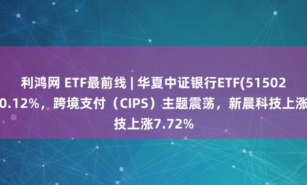 利鸿网 ETF最前线 | 华夏中证银行ETF(515020)下跌0.12%，跨境支付（CIPS）主题震荡，新晨科技上涨7.72%