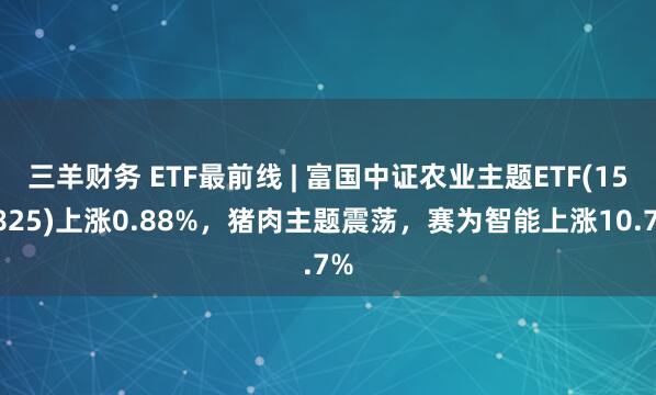 三羊财务 ETF最前线 | 富国中证农业主题ETF(159825)上涨0.88%，猪肉主题震荡，赛为智能上涨10.7%