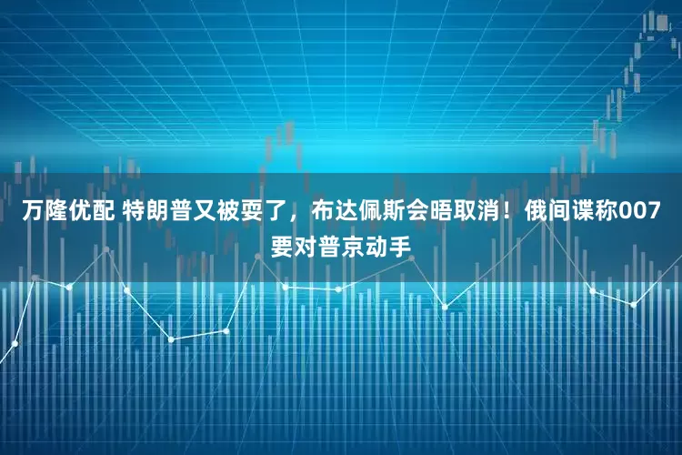 万隆优配 特朗普又被耍了，布达佩斯会晤取消！俄间谍称007要对普京动手