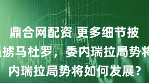 鼎合网配资 更多细节披露！美国强掳马杜罗，委内瑞拉局势将如何发展？