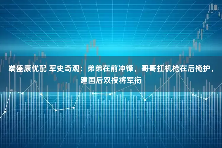 端盛康优配 军史奇观：弟弟在前冲锋，哥哥扛机枪在后掩护，建国后双授将军衔