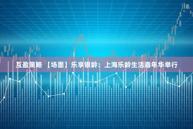 互盈策略 【场面】乐享银龄：上海乐龄生活嘉年华举行